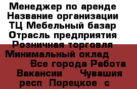 Менеджер по аренде › Название организации ­ ТЦ Мебельный базар › Отрасль предприятия ­ Розничная торговля › Минимальный оклад ­ 300 000 - Все города Работа » Вакансии   . Чувашия респ.,Порецкое. с.